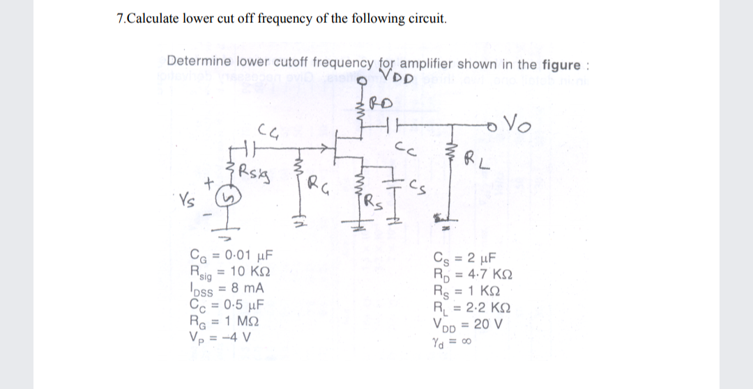 7.Calculate lower cut off frequency of the following circuit.
Determine lower cutoff frequency for amplifier shown in the figure :
VDD
RD
Vo
cc
RG
= 0-01 µF
= 10 KQ
Rsig
oss = 8 mA
= 0-5 µF
Cs = 2 µF
Rp = 4:7 KN
Rs = 1 KQ
R, = 2.2 KQ
VDp = 20 V
Cc
Re = 1 MQ
Vp = -4 V
Ya = 00
