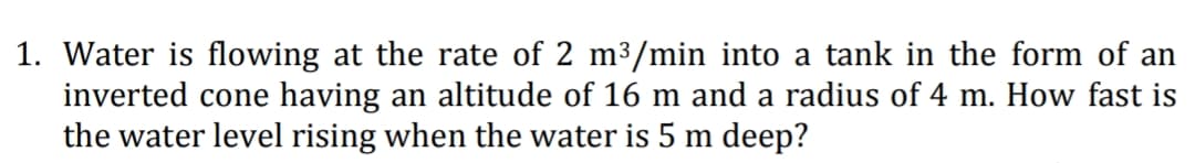 1. Water is flowing at the rate of 2 m3/min into a tank in the form of an
inverted cone having an altitude of 16 m and a radius of 4 m. How fast is
the water level rising when the water is 5 m deep?
