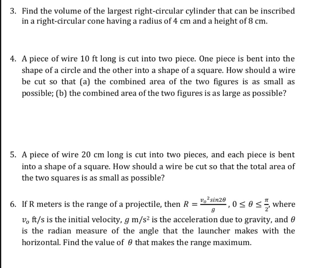 3. Find the volume of the largest right-circular cylinder that can be inscribed
in a right-circular cone having a radius of 4 cm and a height of 8 cm.
4. A piece of wire 10 ft long is cut into two piece. One piece is bent into the
shape of a circle and the other into a shape of a square. How should a wire
be cut so that (a) the combined area of the two figures is as small as
possible; (b) the combined area of the two figures is as large as possible?
5. A piece of wire 20 cm long is cut into two pieces, and each piece is bent
into a shape of a square. How should a wire be cut so that the total area of
the two squares is as small as possible?
6. If R meters is the range of a projectile, then R
sin2º , o < e<, where
g
v, ft/s is the initial velocity, g m/s² is the acceleration due to gravity, and 0
is the radian measure of the angle that the launcher makes with the
horizontal. Find the value of 0 that makes the range maximum.
