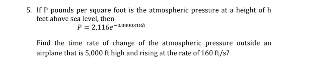 5. If P pounds per square foot is the atmospheric pressure at a height of h
feet above sea level, then
P = 2,116e-0.0000318h
Find the time rate of change of the atmospheric pressure outside an
airplane that is 5,000 ft high and rising at the rate of 160 ft/s?
