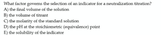 What factor governs the selection of an indicator for a neutralization titration?
A) the final volume of the solution
B) the volume of titrant
C) the molarity of the standard solution
D) the pH at the stoichiometric (equivalence) point
E) the solubility of the indicator
