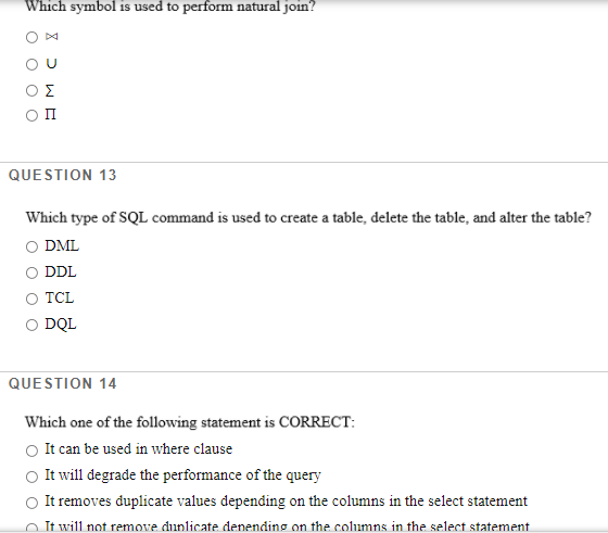 Which symbol is used to perform natural join?
Σ
п
QUESTION 13
Which type of SQL command is used to create a table, delete the table, and alter the table?
O DML
DDL
Ο TCL
O DQL
QUESTION 14
Which one of the following statement is CORRECT:
It can be used in where clause
It will degrade the performance of the query
O It removes duplicate values depending on the columns in the select statement
O It will not remove dunlicate denending on the columns in the select statement
