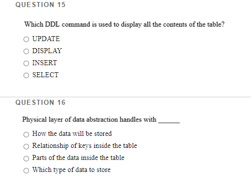 QUESTION 15
Which DDL command is used to display all the contents of the table?
O UPDATE
DISPLAY
INSERT
O SELECT
QUESTION 16
Physical layer of data abstraction handles with .
How the data will be stored
Relationship of keys inside the table
Parts of the data inside the table
Which type of data to store
