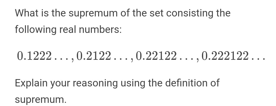 What is the supremum of the set consisting the
following real numbers:
0.1222...,0.2122...,0.22122...,0.222122...
Explain your reasoning using the definition of
supremum.
