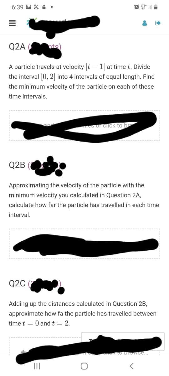 6:39 E X & •
O LTE
Q2A
A particle travels at velocity t – 1| at time t. Divide
the interval [0, 2] into 4 intervals of equal length. Find
the minimum velocity of the particle on each of these
time intervals.
mes of click to br
Q2B
Approximating the velocity of the particle with the
minimum velocity you calculated in Question 2A,
calculate how far the particle has travelled in each time
interval.
Q2C
Adding up the distances calculated in Question 2B,
approximate how fa the particle has travelled between
time t = 0 and t = 2.
LO browse...
