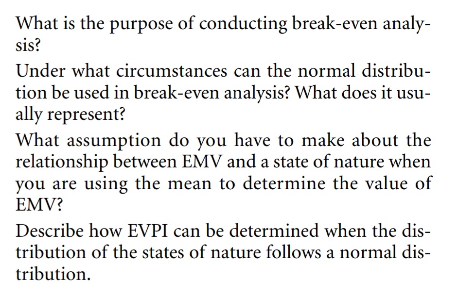 What is the purpose of conducting break-even analy-
sis?
Under what circumstances can the normal distribu-
tion be used in break-even analysis? What does it usu-
ally represent?
What assumption do you have to make about the
relationship between EMV and a state of nature when
you are using the mean to determine the value of
EMV?
Describe how EVPI can be determined when the dis-
tribution of the states of nature follows a normal dis-
tribution.
