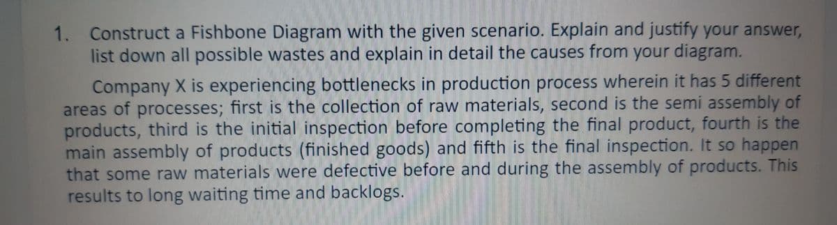 1. Construct a Fishbone Diagram with the given scenario. Explain and justify your answer,
list down all possible wastes and explain in detail the causes from your diagram.
Company X is experiencing bottlenecks in production process wherein it has 5 different
areas of processes; first is the collection of raw materials, second is the semi assembly of
products, third is the initial inspection before completing the final product, fourth is the
main assembly of products (finished goods) and fifth is the final inspection. It so happen
that some raw materials were defective before and during the assembly of products. This
results to long waiting time and backlogs.
