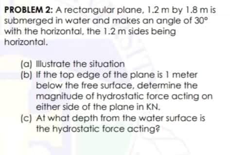 PROBLEM 2: A rectangular plane, 1.2 m by 1.8 m is
submerged in water and makes an angle of 30°
with the horizontal, the 1.2 m sides being
horizontal.
(a) Illustrate the situation
(b) If the top edge of the plane is 1 meter
below the free surface, determine the
magnitude of hydrostatic force acting on
either side of the plane in KN.
(c) At what depth from the water surface is
the hydrostatic force acting?