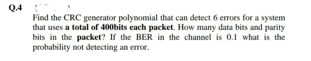 Q.4
Find the CRC generator polynomial that can detect 6 errors for a system
that uses a total of 400bits each packet. How many data bits and parity
bits in the packet? If the BER in the channel is 0.1 what is the
probability not detecting an error.
