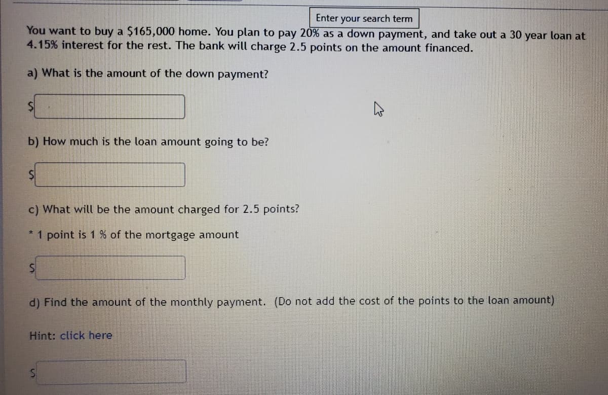 Enter your search term
You want to buy a $165,000 home. You plan to pay 20% as a down payment, and take out a 30 year loan at
4.15% interest for the rest. The bank will charge 2.5 points on the amount financed.
a) What is the amount of the down payment?
b) How much is the loan amount going to be?
c) What will be the amount charged for 2.5 points?
*1 point is 1 % of
mortgage amount
d) Find the amount of the monthly payment. (Do not add the cost of the points to the loan amount)
Hint: click here
