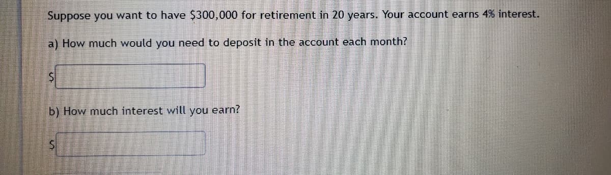 Suppose you want to have $300,000 for retirement in 20 years. Your account earns 4% interest.
a) How much would you need to deposit in the account each month?
b) How much interest will you earn?
