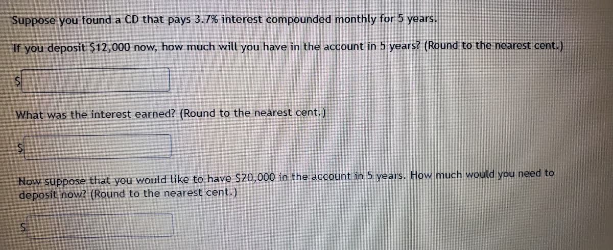 Suppose you found a CD that pays 3.7% interest compounded monthly for 5 years.
If you deposit $12,000 now, how much will you have in the account in 5 years? (Round to the nearest cent.)
What was the interest earned? (Round to the nearest cent.)
Now suppose that you would like to have $20,000 in the account in 5 years. How much would you need to
deposit now? (Round to the nearest cent.)
