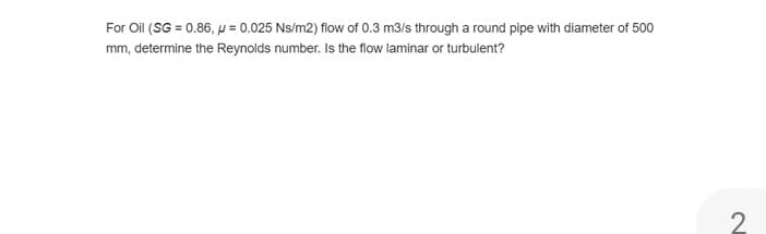For Oil (SG = 0.86, p = 0.025 Ns/m2) flow of 0.3 m3/s through a round pipe with diameter of 500
mm, determine the Reynolds number. Is the flow laminar or turbulent?
