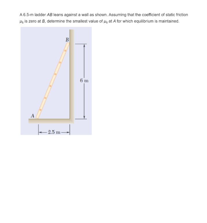 A 6.5-m ladder AB leans against a wall as shown. Assuming that the coefficient of static friction
Hs is zero at B, determine the smallest value of Hg at A for which equilibrium is maintained.
B
6 m
A
- 2.5 m
