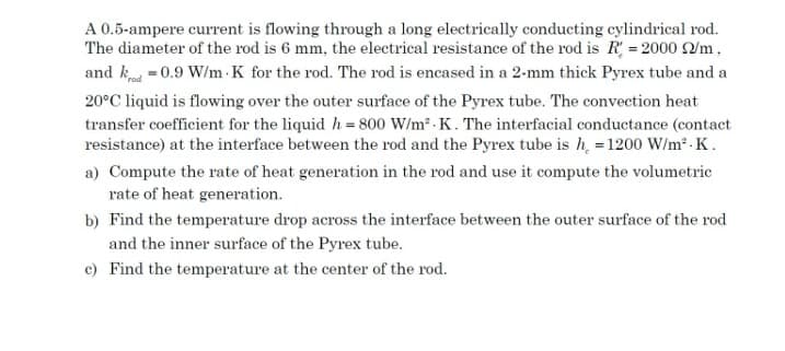 A 0.5-ampere current is flowing through a long electrically conducting cylindrical rod.
The diameter of the rod is 6 mm, the electrical resistance of the rod is R = 2000 /m,
and k =0.9 W/m K for the rod. The rod is encased in a 2-mm thick Pyrex tube and a
20°C liquid is flowing over the outer surface of the Pyrex tube. The convection heat
transfer coefficient for the liquid h= 800 W/m2 . K. The interfacial conductance (contact
resistance) at the interface between the rod and the Pyrex tube is h = 1200 W/m² - K.
a) Compute the rate of heat generation in the rod and use it compute the volumetric
rate of heat generation.
b) Find the temperature drop across the interface between the outer surface of the rod
and the inner surface of the Pyrex tube.
c) Find the temperature at the center of the rod.

