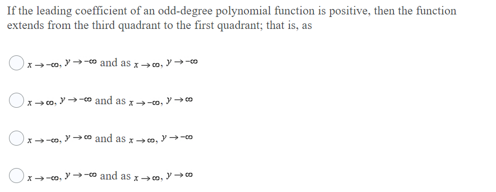 If the leading coefficient of an odd-degree polynomial function is positive, then the function
extends from the third quadrant to the first quadrant; that is, as
x >-co, Y -→-o and as x> co, y →-0
x> co, Y → -o and as x →-co, y → co
x>-co, → 0 and as ram. y→-co
x >-co, Y -→-o and aS x> co, y 0
