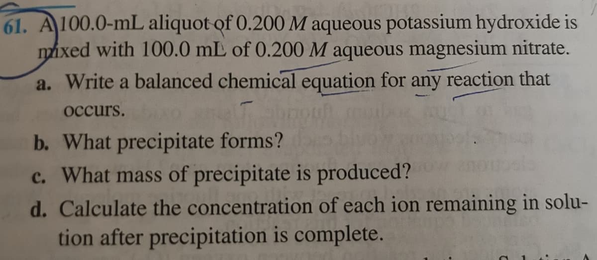 61. A100.0-mL aliquot of 0.200 M aqueous potassium hydroxide is
mixed with 100.0 mL of 0.200 M aqueous magnesium nitrate.
a. Write a balanced chemical equation for any reaction that
occurs.
b. What precipitate forms?
c. What mass of precipitate is produced?
d. Calculate the concentration of each ion remaining in solu-
tion after precipitation is complete.
