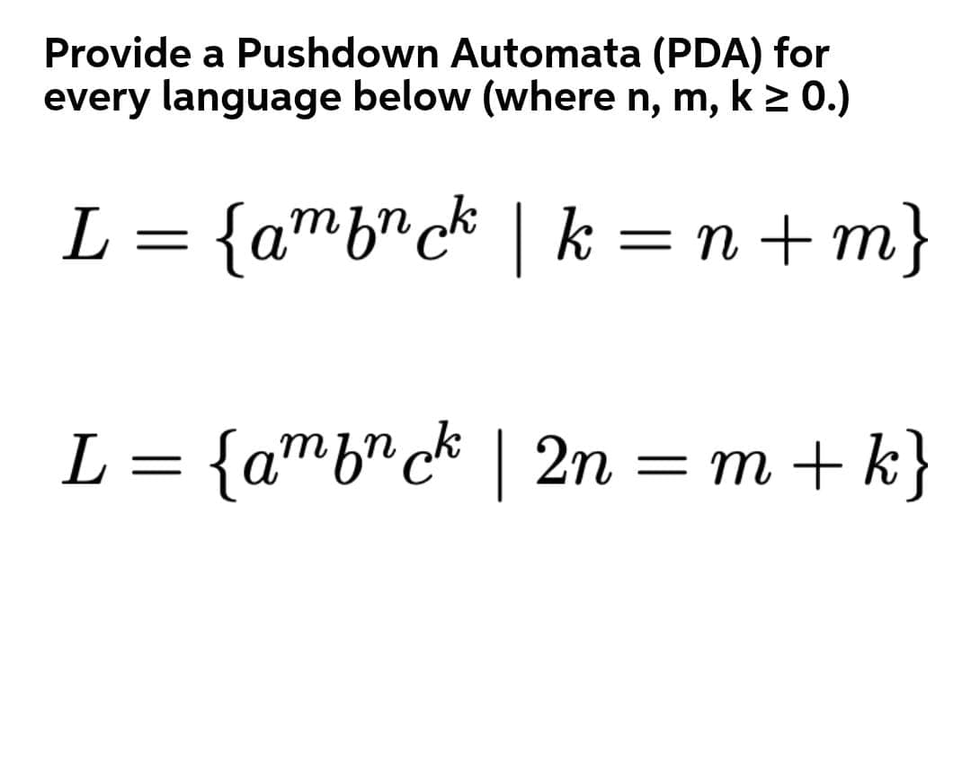 Provide a Pushdown Automata (PDA) for
every language below (where n, m, k 2 0.)
L = {amb"ck | k = n + m}
L = {amb"c* | 2n = m + k}
