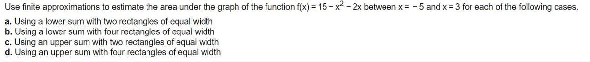Use finite approximations to estimate the area under the graph of the function f(x) = 15 - x² - 2x between x = - 5 and x =3 for each of the following cases.
a. Using a lower sum with two rectangles of equal width
b. Using a lower sum with four rectangles of equal width
c. Using an upper sum with two rectangles of equal width
d. Using an upper sum with four rectangles of equal width
