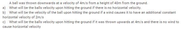 A ball was thrown downwards at a velocity of 4m/s from a height of 40m from the ground.
a) What will be the balls velocity upon hitting the ground if there is no horizontal velocity.
b) What will be the velocity of the ball upon hitting the ground if a wind causes it to have an additional constant
horizontal velocity of 2m/s
c) What will be the balls velocity upon hitting the ground if it was thrown upwards at 4m/s and there is no wind to
cause horizontal velocity
