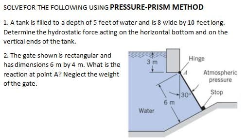SOLVE FOR THE FOLLOWING USING PRESSURE-PRISM METHOD
1. A tank is filled to a depth of 5 feet of water and is 8 wide by 10 feet long.
Determine the hydrostatic force acting on the horizontal bottom and on the
vertical ends of the tank.
2. The gate shown is rectangular and
has dimensions 6 m by 4 m. What is the
3 m
Hinge
reaction at point A? Neglect the weight
of the gate.
Atmospheric
pressure
Stop
30
6 m
Water
