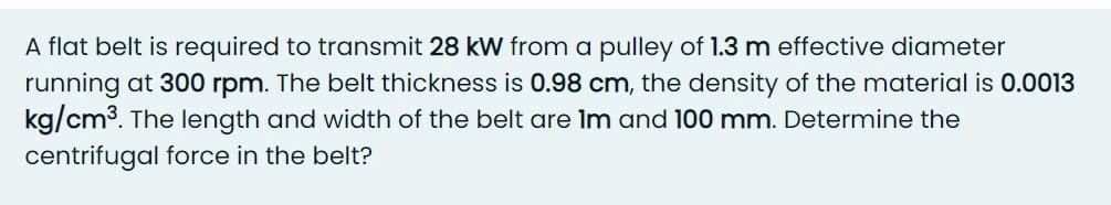 A flat belt is required to transmit 28 kW from a pulley of 1.3 m effective diameter
running at 300 rpm. The belt thickness is 0.98 cm, the density of the material is 0.0013
kg/cm3. The length and width of the belt are Im and 100 mm. Determine the
centrifugal force in the belt?
