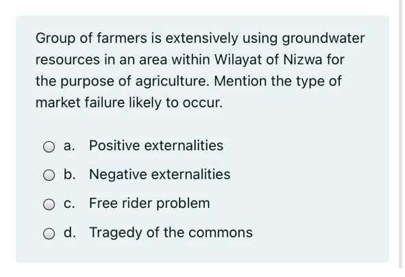 Group of farmers is extensively using groundwater
resources in an area within Wilayat of Nizwa for
the purpose of agriculture. Mention the type of
market failure likely to occur.
O a. Positive externalities
O b. Negative externalities
O c. Free rider problem
O d. Tragedy of the commons
