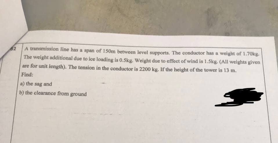 B2
A transmission line has a span of 150m between level supports. The conductor has a weight of 1.70kg.
The weight additional due to ice loading is 0.5kg. Weight due to effect of wind is 1.5kg. (All weights given
are for unit length). The tension in the conductor is 2200 kg. If the height of the tower is 13 m.
Find:
a) the sag and
b) the clearance from ground
