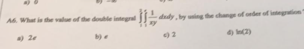 A6, What is the value of the double integral
dzdy, by using the change of order of integration
a) 2e
b) e
c) 2
d) In(2)
