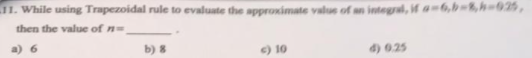 11. While using Trapezoidal rule to evaluate the approximate value of an integral, if a=6,b=8,h=02,
then the value of n=
b) 8
10
d) 0.25
