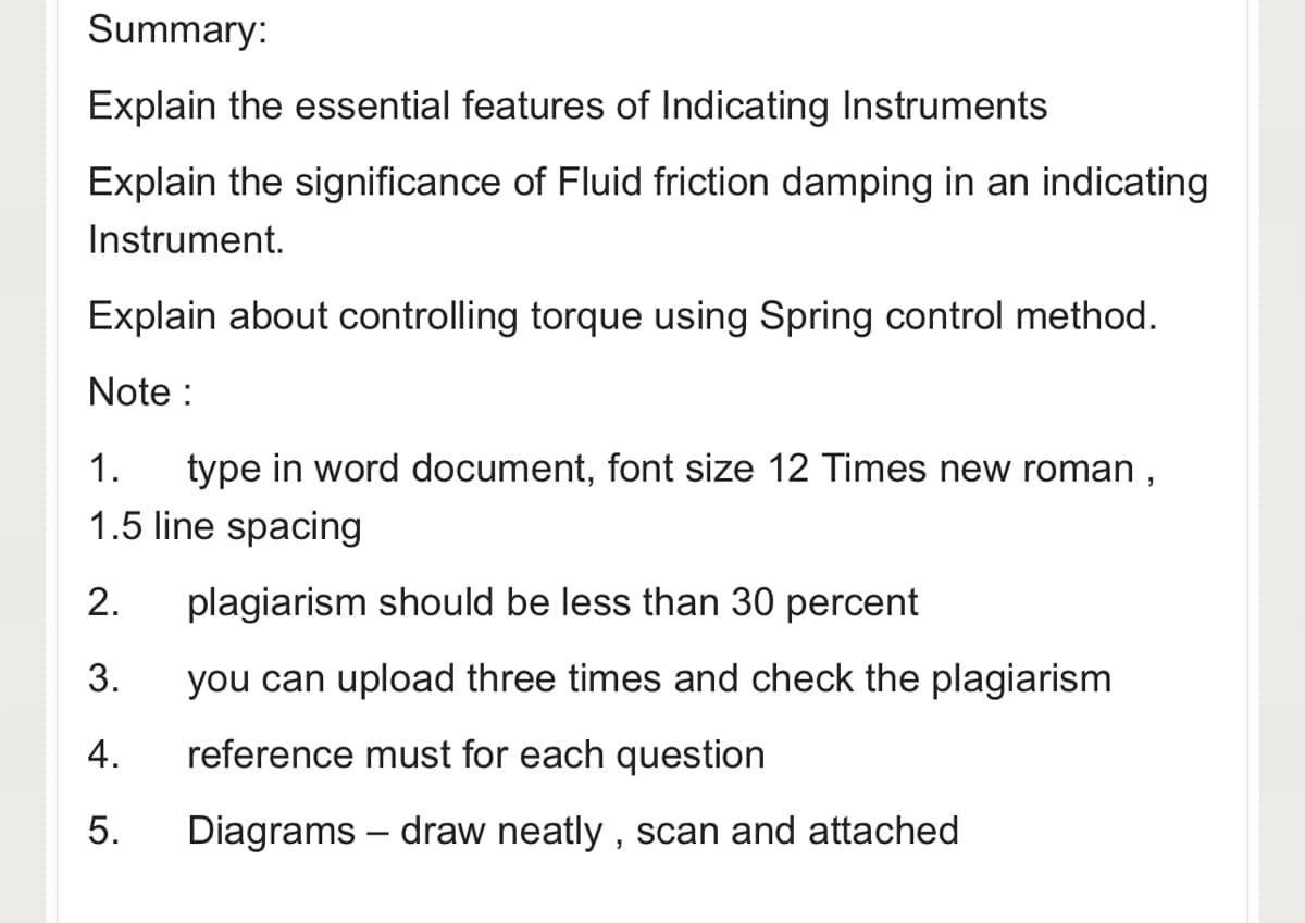 Summary:
Explain the essential features of Indicating Instruments
Explain the significance of Fluid friction damping in an indicating
Instrument.
Explain about controlling torque using Spring control method.
Note :
type in word document, font size 12 Times new roman ,
1.5 line spacing
1.
2.
plagiarism should be less than 30 percent
3.
you can upload three times and check the plagiarism
4.
reference must for each question
5.
Diagrams – draw neatly , scan and attached
