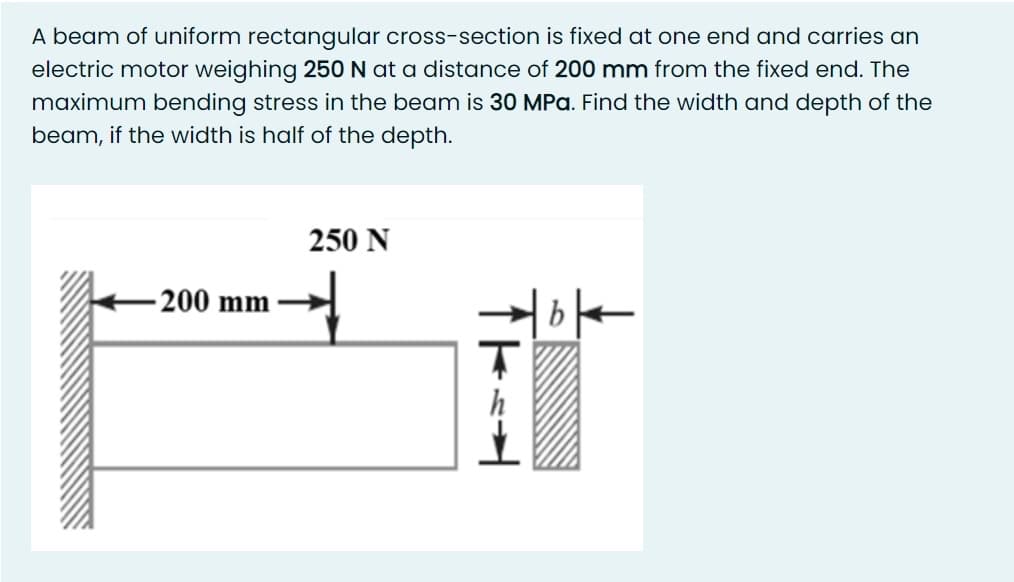 A beam of uniform rectangular cross-section is fixed at one end and carries an
electric motor weighing 250 N at a distance of 200 mm from the fixed end. The
maximum bending stress in the beam is 30 MPa. Find the width and depth of the
beam, if the width is half of the depth.
250 N
200 mm
