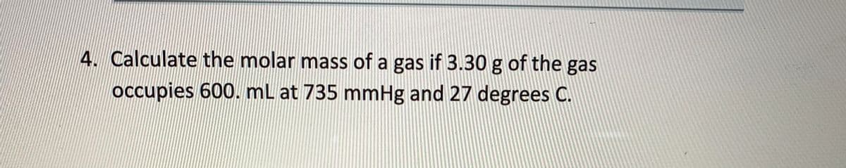 4. Calculate the molar mass of a gas if 3.30 g of the gas
occupies 600. mL at 735 mmHg and 27 degrees C.
