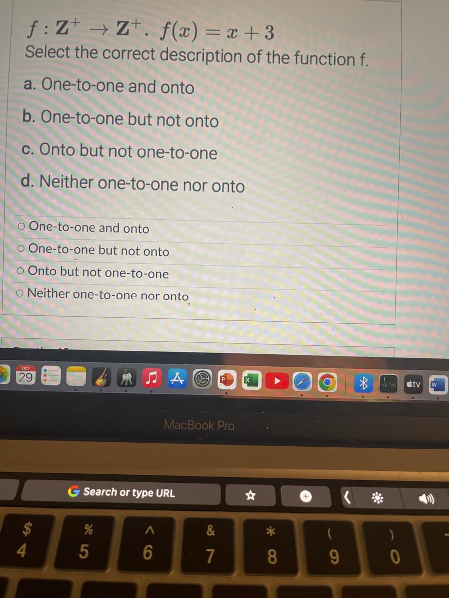 f: Z+→ Z+. f(x) = x + 3
Select the correct description of the function f.
a. One-to-one and onto
b. One-to-one but not onto
c. Onto but not one-to-one
d. Neither one-to-one nor onto
o One-to-one and onto
o One-to-one but not onto
o Onto but not one-to-one
O Neither one-to-one nor onto
OCT
29
MacBook Pro
Search or type URL
5
X
+
A
&
488484
6
7
9
*
fr
0
tv
W