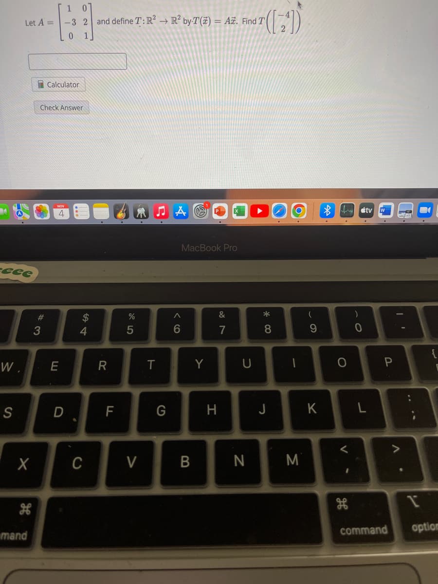 eeee
W.
Let A =
S
X
mand
*3
Check Answer
#
Calculator
1
-3 2 and define T: R² R² by-T(x) = A. Find T
Find 7 (4)
0
4
E
D
$
4
C
R
F
%
5
V
T
G
MacBook Pro
A
6
B
Y
&
7
H
U
N
* 00
8
J
1
M
(
9
K
O
V
1
)
0
tv
L
P
I'
V
.
..
E
1
command option