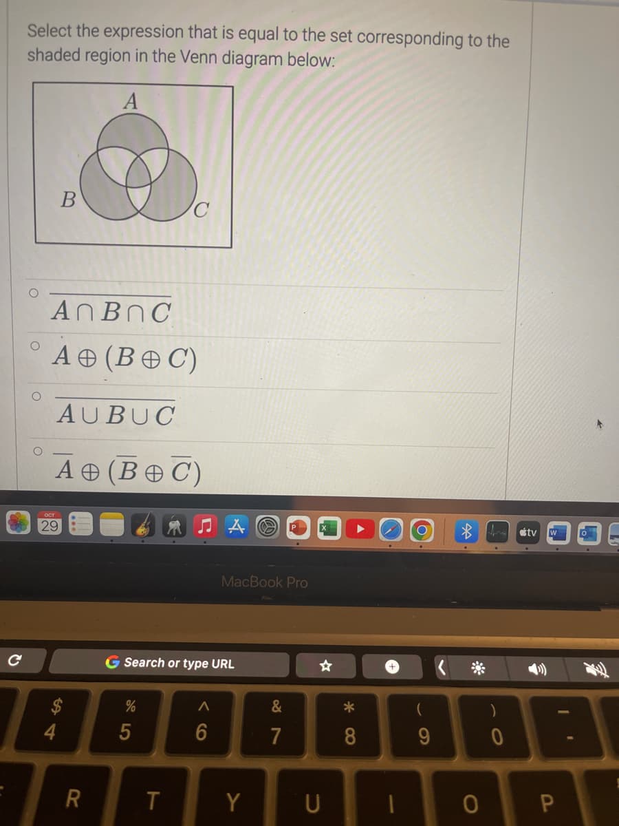 Select the expression that is equal to the set corresponding to the
shaded region in the Venn diagram below:
A
O
O
O
AnBnC
B
A (BOC)
AUBUC
A (BOC)
OCT
29
4
R
G Search or type URL
%
5
T
MacBook Pro
A
6
Y
87
&
7
U
* 8
8
1
(
9
O
0
tv
O
A
P