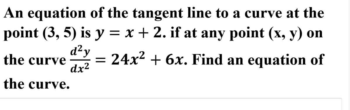 An equation of the tangent line to a curve at the
point (3, 5) is y = x + 2. if at any point (x, y) on
d²y
= 24x? + 6x. Find an equation of
the curve
dx2
the curve.
