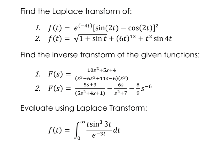 Find the Laplace transform of:
1. f(t) = e(-4t)[sin(2t) – cos(2t)]?
2. f(t) = v1+ sin t + (6t)'13 + t? sin 4t
Find the inverse transform of the given functions:
10s²+5s+4
1. F(s) =
%3D
(s3-6s2+11s-6)(s³)
2. F(s) =
5s+3
6s
8
-9-
-
(5s2+4s+1)
s2+7
9
Evaluate using Laplace Transform:
f(t) = .
tsin3 3t
dt
e-3t
%3D
