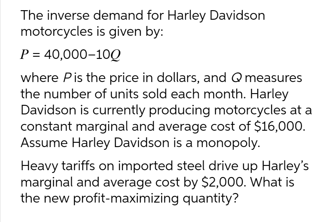 The inverse demand for Harley Davidson
motorcycles is given by:
P = 40,000-1OQ
where Pis the price in dollars, and Q measures
the number of units sold each month. Harley
Davidson is currently producing motorcycles at a
constant marginal and average cost of $16,000.
Assume Harley Davidson is a monopoly.
Heavy tariffs on imported steel drive up Harley's
marginal and average cost by $2,000. What is
the new profit-maximizing quantity?
