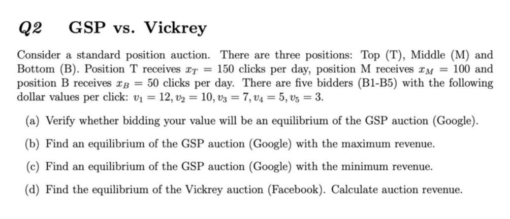 Q2
GSP vs. Vickrey
Consider a standard position auction. There are three positions: Top (T), Middle (M) and
Bottom (B). Position T receives xT = 150 clicks per day, position M receives M = 100 and
position B receives xB = 50 clicks per day. There are five bidders (B1-B5) with the following
dollar values per click: v1 = 12, v2 = 10, v3 = 7, v4 = 5, v5 = 3.
(a) Verify whether bidding your value will be an equilibrium of the GSP auction (Google).
(b) Find an equilibrium of the GSP auction (Google) with the maximum revenue.
(c) Find an equilibrium of the GSP auction (Google) with the minimum revenue.
(d) Find the equilibrium of the Vickrey auction (Facebook). Calculate auction revenue.
