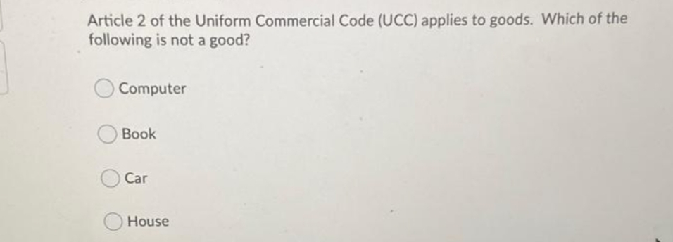Article 2 of the Uniform Commercial Code (UCC) applies to goods. Which of the
following is not a good?
Computer
Book
Car
House
