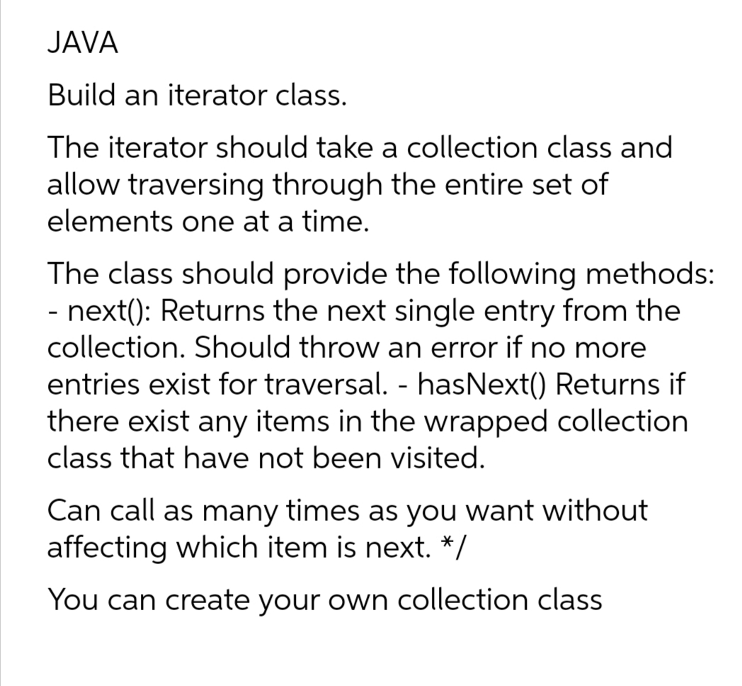 JAVA
Build an iterator class.
The iterator should take a collection class and
allow traversing through the entire set of
elements one at a time.
The class should provide the following methods:
- next(): Returns the next single entry from the
collection. Should throw an error if no more
entries exist for traversal. - hasNext() Returns if
there exist any items in the wrapped collection
class that have not been visited.
Can call as many times as you want without
affecting which item is next. */
You can create your own collection class
