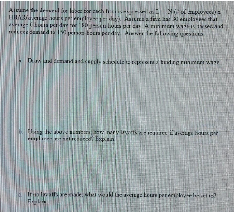 Assume the demand for labor for each firm is expressed as L = N (# of employees) x
HBAR(average hours per employee per day). Assume a firm has 30 employees that
average 6 hours per day for 180 person-hours per day. A minimum wage is passed and
reduces demand to 150 person-hours per day. Answer the following questions.
a Draw and demand and supply schedule to represent a binding minimum wage.
b. Using the above numbers, how many layoffs are required if average hours per
employee are not reduced? Explain.
c. If no layoffs are made, what would the average hours per employee be set to?
Explain
