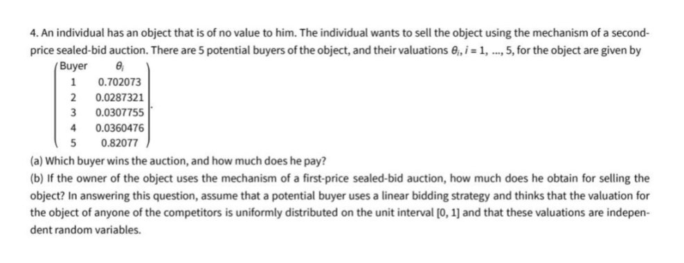 4. An individual has an object that is of no value to him. The individual wants to sell the object using the mechanism of a second-
price sealed-bid auction. There are 5 potential buyers of the object, and their valuations e, i = 1, ..., 5, for the object are given by
( Buyer
1
0.702073
2
0.0287321
3
0.0307755
4
0.0360476
0.82077
(a) Which buyer wins the auction, and how much does he pay?
(b) If the owner of the object uses the mechanism of a first-price sealed-bid auction, how much does he obtain for selling the
object? In answering this question, assume that a potential buyer uses a linear bidding strategy and thinks that the valuation for
the object of anyone of the competitors is uniformly distributed on the unit interval [0, 1] and that these valuations are indepen-
dent random variables.
