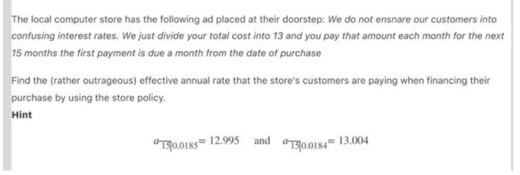 The local computer store has the following ad placed at their doorstep: We do not ensnare our customers into
confusing interest rates. We just divide your total cost into 13 and you pay that amount each month for the next
15 months the first payment is due a month from the date of purchase
Find the (rather outrageous) effective annual rate that the store's customers are paying when financing their
purchase by using the store policy.
Hint
and
13.004
"Ts0.0185= 12.995
"T90.0184=
