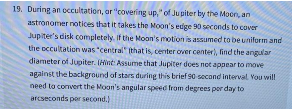 19. During an occultation, or "covering up," of Jupiter by the Moon, an
astronomer notices that it takes the Moon's edge 90 seconds to cover
Jupiter's disk completely. If the Moon's motion is assumed to be uniform and
the occultation was "central" (that is, center over center), find the angular
diameter of Jupiter. (Hint: Assume that Jupiter does not appear to move
against the background of stars during this brief 90-second interval. You will
need to convert the Moon's angular speed from degrees per day to
arcseconds
sper second.)
