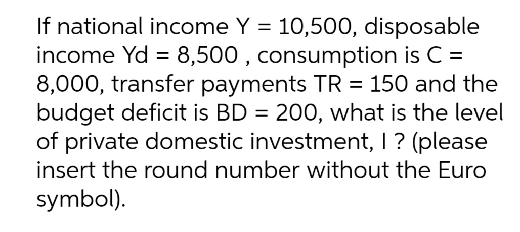 If national income Y = 10,500, disposable
income Yd = 8,500 , consumption is C =
8,000, transfer payments TR = 150 and the
budget deficit is BD = 200, what is the level
of private domestic investment, I ? (please
insert the round number without the Euro
symbol).
