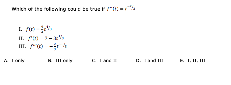 Which of the following could be true if f"(t) = t/3
I. f(t) =t/3
II. f'(t) = 7– 3t/3
III. f"(t) = -?5/3
3
A. I only
В. II only
C. I and II
D. I and III
Е. I, II, II
