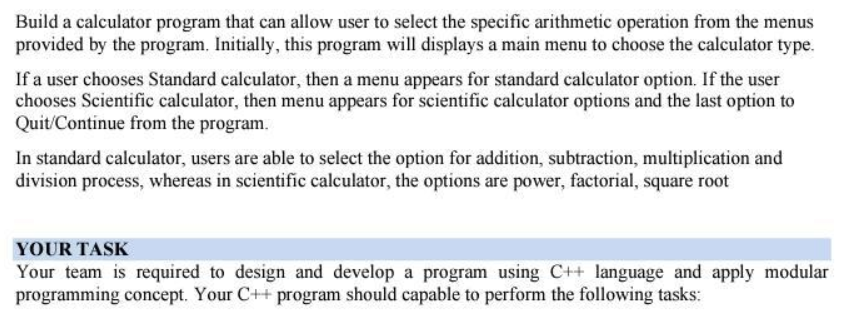 Build a calculator program that can allow user to select the specific arithmetic operation from the menus
provided by the program. Initially, this program will displays a main menu to choose the calculator type.
If a user chooses Standard calculator, then a menu appears for standard calculator option. If the user
chooses Scientific calculator, then menu appears for scientific calculator options and the last option to
Quit/Continue from the program.
In standard calculator, users are able to select the option for addition, subtraction, multiplication and
division process, whereas in scientific calculator, the options are power, factorial, square root
YOUR TASK
Your team is required to design and develop a program using C++ language and apply modular
programming concept. Your C++ program should capable to perform the following tasks:
