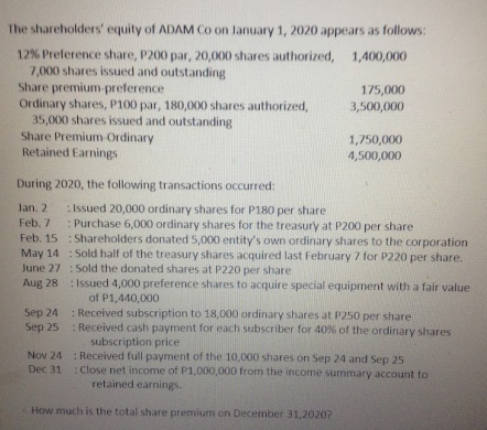 The shareholders' equity of ADAM Co on January 1, 2020 appears as follows:
12% Preference share, P200 par, 20,000 shares authorized, 1,400,000
7,000 shares issued and outstanding
Share premium-preference
Ordinary shares, P100 par, 180,000 shares authorized,
35,000 shares issued and outstanding
Share Premium-Ordinary
Retained Earnings
175,000
3,500,000
1,750,000
4,500,000
During 2020, the following transactions occurred:
Jan. 2 :Issued 20,000 ordinary shares for P180 per share
Feb. 7
: Purchase 6,000 ordinary shares for the treasury at P200 per share
Feb. 15 : Shareholders donated 5,000 entity's own ordinary shares to the corporation
May 14 : Sold half of the treasury shares acquired last February 7 for P220 per share.
June 27 : Sold the donated shares at P220 per share
Aug 28 : Issued 4,000 preference shares to acquire special equipment with a fair value
of P1,440,000
: Received subscription to 18,000 ordinary shares at P250 per share
: Received cash payment for each subscriber for 40% of the ordinary shares
subscription price
Sep 24
Sep 25
Nov 24 : Received full payment of the 10,000 shares on Sep 24 and Sep 25
Dec 31: Close net income of P1,000,000 from the income summary account to
retained earnings.
How much is the total share premium on December 31,2020?
